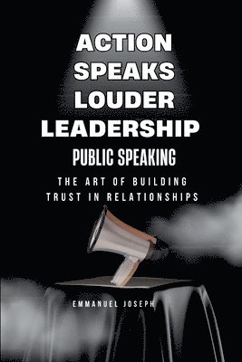 bokomslag Action Speaks Louder, Leadership, Public Speaking, and the Art of Building Trust in Relationships