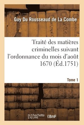 Trait Des Matires Criminelles Suivant l'Ordonnance Du Mois d'Aot 1670. Tome 1 1