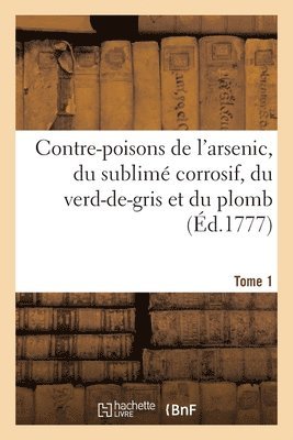 Contre-Poisons de l'Arsenic, Du Sublim Corrosif, Du Verd-De-Gris Et Du Plomb. Tome 1 1