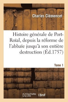 Histoire Générale de Port-Roïal, de la Réforme de l'Abbaïe Jusqu'à Son Entière Destruction. Tome 1