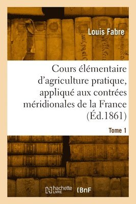 Cours lmentaire d'agriculture pratique, appliqu aux contres mridionales de la France. Tome 1 1