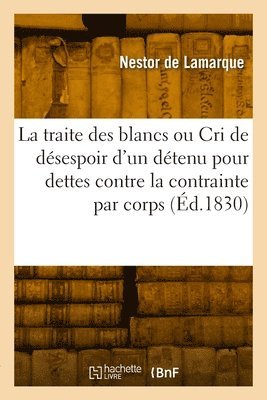 Traite Des Blancs Ou Le Cri de Désespoir d'Un Détenu Pour Dettes Contre La Contrainte Par Corps