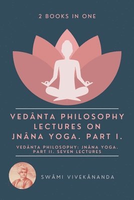 Vedânta Philosophy: Lectures on Jnâna Yoga. Part I.: Vedânta Philosophy: Jnâna Yoga. Part II. Seven Lectures. (2 Books in One)