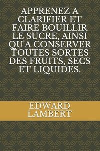 bokomslag Apprenez a Clarifier Et Faire Bouillir Le Sucre, Ainsi Qu'a Conserver Toutes Sortes Des Fruits, Secs Et Liquides.