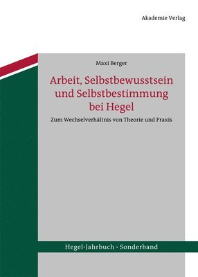Maxi Berger - Arbeit, Selbstbewusstsein Und Selbstbestimmung Bei Hegel: Zum Wechselverhältnis Von Theorie Und PRAXIS, Inbunden