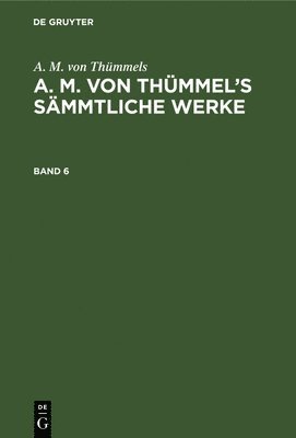 A. M. Von Thmmels: A. M. Von Thmmel's Smmtliche Werke. Band 6 1
