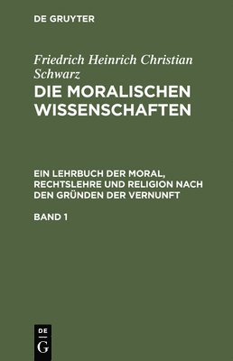 Friedrich Heinrich Christian Schwarz: Die Moralischen Wissenschaften. Ein Lehrbuch Der Moral, Rechtslehre Und Religion Nach Den Grnden Der Vernunft. Band 1 1