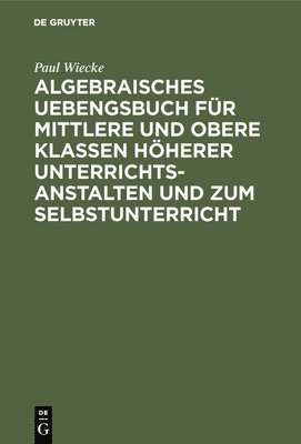 Paul Wiecke - Algebraisches Uebengsbuch für mittlere und obere Klassen höherer Unterrichtsanstalten und zum Selbstunterricht, Inbunden