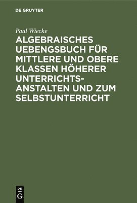 Algebraisches Uebengsbuch fr mittlere und obere Klassen hherer Unterrichtsanstalten und zum Selbstunterricht 1