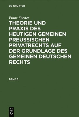 Franz Förster: Theorie Und PRAXIS Des Heutigen Gemeinen Preußischen Privatrechts Auf Der Grundlage Des Gemeinen Deutschen Rechts. Band 3
