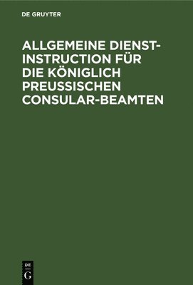 Allgemeine Dienst-Instruction Fr Die Kniglich Preuischen Consular-Beamten 1