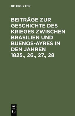 Beitrge Zur Geschichte Des Krieges Zwischen Brasilien Und Buenos-Ayres in Den Jahren 1825., 26., 27., 28 1