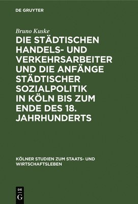 Bruno Kuske - Die Städtischen Handels- Und Verkehrsarbeiter Und Die Anfänge Städtischer Sozialpolitik in Köln Bis Zum Ende Des 18. Jahrhunderts, Inbunden