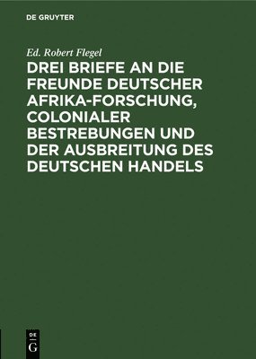 Drei Briefe an Die Freunde Deutscher Afrika-Forschung, Colonialer Bestrebungen Und Der Ausbreitung Des Deutschen Handels 1