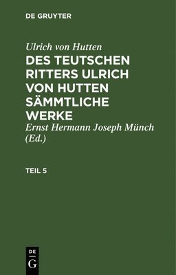 Ulrich Von Hutten: Des Teutschen Ritters Ulrich Von Hutten Smmtliche Werke. Teil 5 1