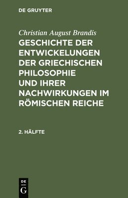 Christian August Brandis: Geschichte Der Entwickelungen Der Griechischen Philosophie Und Ihrer Nachwirkungen Im Rmischen Reiche. 2. Hlfte 1