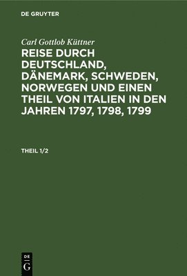 Carl Gottlob Kttner: Reise Durch Deutschland, Dnemark, Schweden, Norwegen Und Einen Theil Von Italien in Den Jahren 1797, 1798, 1799. Theil 1/2 1