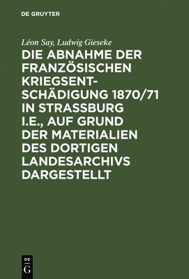 Die Abnahme Der Franzsischen Kriegsentschdigung 1870/71 in Strassburg I.E., Auf Grund Der Materialien Des Dortigen Landesarchivs Dargestellt 1