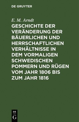 Geschichte Der Veränderung Der Bäuerlichen Und Herrschaftlichen Verhältnisse in Dem Vormaligen Schwedischen Pommern Und Rügen Vom Jahr 1806 Bis Zum Jahr 1816