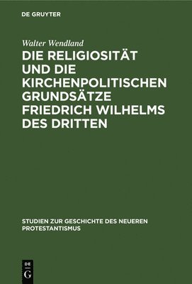 Walter Wendland - Die Religiosität Und Die Kirchenpolitischen Grundsätze Friedrich Wilhelms Des Dritten, Inbunden