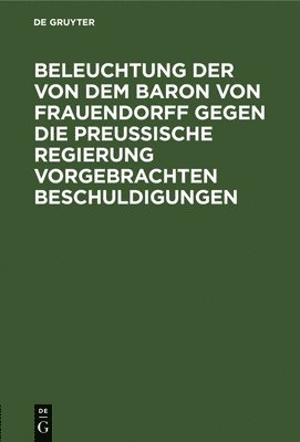 bokomslag Beleuchtung Der Von Dem Baron Von Frauendorff Gegen Die Preuische Regierung Vorgebrachten Beschuldigungen