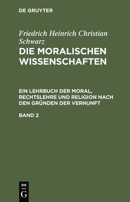 Friedrich Heinrich Christian Schwarz: Die Moralischen Wissenschaften. Ein Lehrbuch Der Moral, Rechtslehre Und Religion Nach Den Grnden Der Vernunft. Band 2 1