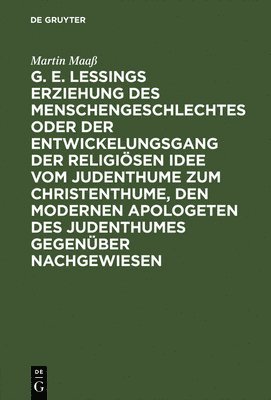 G. E. Lessings Erziehung Des Menschengeschlechtes Oder Der Entwickelungsgang Der Religiösen Idee Vom Judenthume Zum Christenthume, Den Modernen Apologeten Des Judenthumes Gegenüber Nachgewiesen