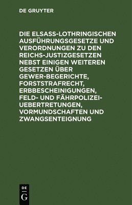 Die Elsaß-Lothringischen Ausführungsgesetze Und Verordnungen Zu Den Reichs-Justizgesetzen Nebst Einigen Weiteren Gesetzen Über Gewerbegerichte, Forststrafrecht, Erbbescheinigungen, Feld- Und Fährpolizei-Uebertretungen, Vormundschaften Und Zwangsenteignung