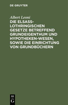Albert Leoni - Die Elsaß-Lothringischen Gesetze Betreffend Grundeigenthum Und Hypothekenwesen, Sowie Die Einrichtung Von Grundbüchern, Inbunden