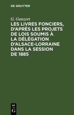 Les Livres Fonciers, d'Après Les Projets de Lois Soumis À La Délégation d'Alsace-Lorraine Dans La Session de 1885