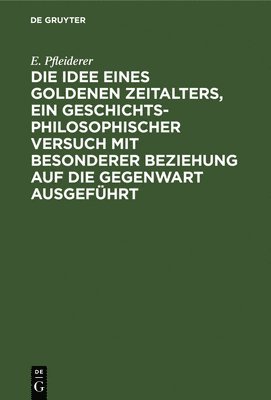 bokomslag Die Idee Eines Goldenen Zeitalters, Ein Geschichtsphilosophischer Versuch Mit Besonderer Beziehung Auf Die Gegenwart Ausgefhrt