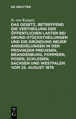 B Von Kamptz, B. Von Kamptz, B. von Kamptz - Das Gesetz, Betreffend Die Vertheilung Der Öffentlichen Lasten Bei Grundstückstheilungen Und Die Gründung Neuer Ansiedelungen in Den Provinzen Preußen, Brandenburg, Pommern, Posen, Schlesien, Sachsen Und Westfalen Vom 25. August 1876, Inbunden