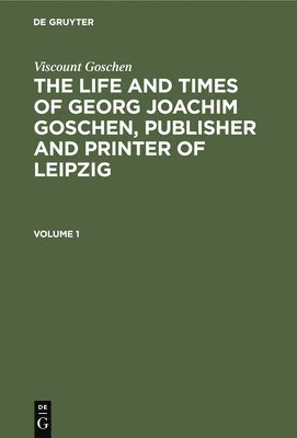 Viscount Goschen: The life and times of Georg Joachim Goschen, publisher and printer of Leipzig. Volume 1 1
