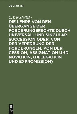 C F Koch - Die Lehre Von Dem Übergange Der Forderungsrechte Durch Universal- Und Singular-Succession Oder, Von Der Vererbung Der Forderungen, Von Der Cession, Assignation Und Novation, (Delegation Und Expromission), Inbunden