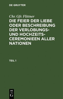 Chr. Gfr. Flittner: Die Feier Der Liebe Oder Beschreibung Der Verlobungs- Und Hochzeits-Ceremonieen Aller Nationen. Teil 1 1