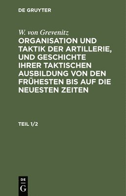 W. Von Grevenitz: Organisation Und Taktik Der Artillerie, Und Geschichte Ihrer Taktischen Ausbildung Von Den Frühesten Bis Auf Die Neuesten Zeiten. Teil 1/2