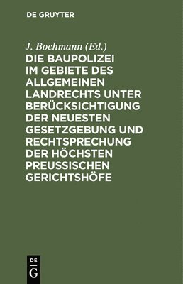 J Bochmann - Die Baupolizei Im Gebiete Des Allgemeinen Landrechts Unter Berücksichtigung Der Neuesten Gesetzgebung Und Rechtsprechung Der Höchsten Preussischen Gerichtshöfe, Inbunden