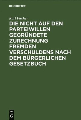 Karl Fischer - Die Nicht Auf Den Parteiwillen Gegründete Zurechnung Fremden Verschuldens Nach Dem Bürgerlichen Gesetzbuch, Inbunden