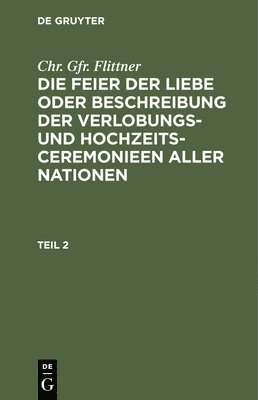 bokomslag Chr. Gfr. Flittner: Die Feier Der Liebe Oder Beschreibung Der Verlobungs- Und Hochzeits-Ceremonieen Aller Nationen. Teil 2