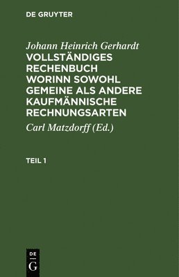 Johann Heinrich Gerhardt, Carl Matzdorff - Johann Heinrich Gerhardt: Vollständiges Rechenbuch Worinn Sowohl Gemeine ALS Andere Kaufmännische Rechnungsarten. Teil 1, Inbunden