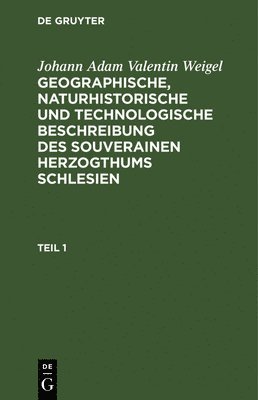 Johann Adam Valentin Weigel: Geographische, Naturhistorische Und Technologische Beschreibung Des Souverainen Herzogthums Schlesien. Teil 1