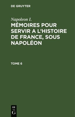 Napoleon I.: Mmoires Pour Servir a l'Histoire de France, Sous Napolon. Tome 6 1