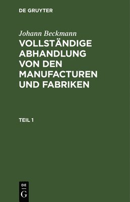 Johann Beckmann: Vollstndige Abhandlung Von Den Manufacturen Und Fabriken. Teil 1 1