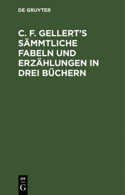 C. F. Gellert's Sämmtliche Fabeln Und Erzählungen in Drei Büchern