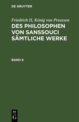 Friedrich II, Knig Von Preussen: Des Philosophen Von Sanssouci Smtliche Werke. Band 6 1