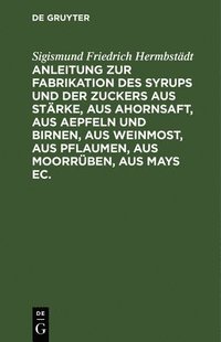 bokomslag Anleitung Zur Fabrikation Des Syrups Und Der Zuckers Aus Stärke, Aus Ahornsaft, Aus Aepfeln Und Birnen, Aus Weinmost, Aus Pflaumen, Aus Moorrüben, Aus Mays Ec.