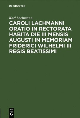 Caroli Lachmanni Oratio in Rectorata Habita Die III Mensis Augusti in Memoriam Friderici Wilhelmi III Regis Beatissimi 1