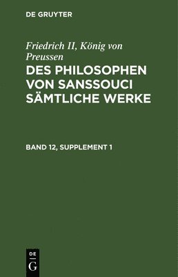 Friedrich II, Knig Von Preussen: Des Philosophen Von Sanssouci Smtliche Werke. Band 12, Supplement 1 1