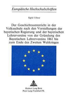 Der Geschichtsunterricht in Der Volksschule Nach Den Vorstellungen Der Bayerischen Regierung Und Der Bayerischen Lehrervereine Von Der Gruendung Des Bayerischen Lehrervereins 1861 Bis Zum Ende Des 1