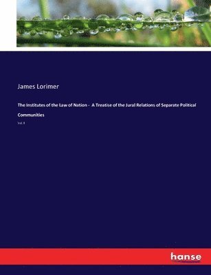 The Institutes of the Law of Nation - A Treatise of the Jural Relations of Separate Political Communities 1